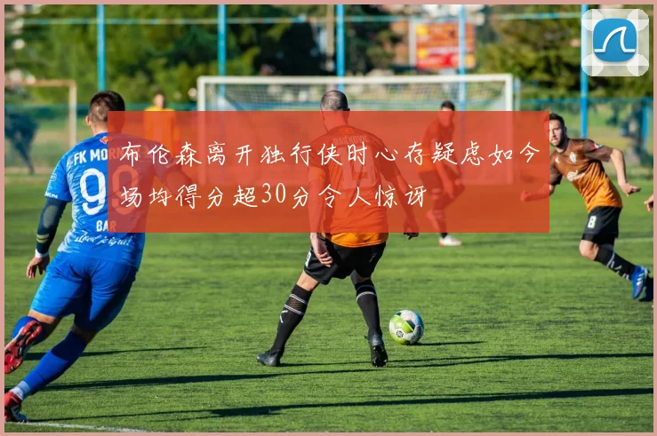 布伦森离开独行侠时心存疑虑如今场均得分超30分令人惊讶