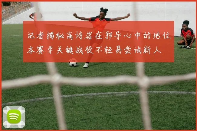 记者揭秘高诗岩在郭导心中的地位本赛季关键战役不轻易尝试新人