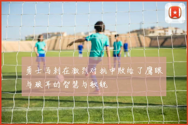 勇士马刺在激烈对抗中败给了鹰眼与狼耳的智慧与敏锐