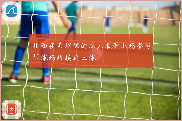 梅西在美职联的惊人表现七场参与20球场均接近三球