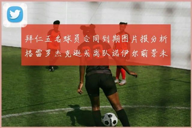 拜仁五名球员合同到期图片报分析格雷罗杰克逊或离队诺伊尔前景未定
