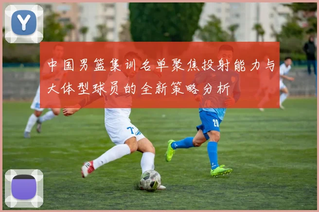 中国男篮集训名单聚焦投射能力与大体型球员的全新策略分析