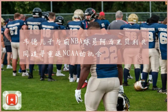 韦德儿子与前NBA球员阿马里贝利共同追寻重返NCAA的机会