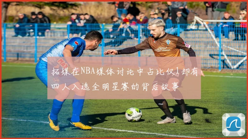 拓媒在NBA媒体讨论中占比仅1却有四人入选全明星赛的背后故事