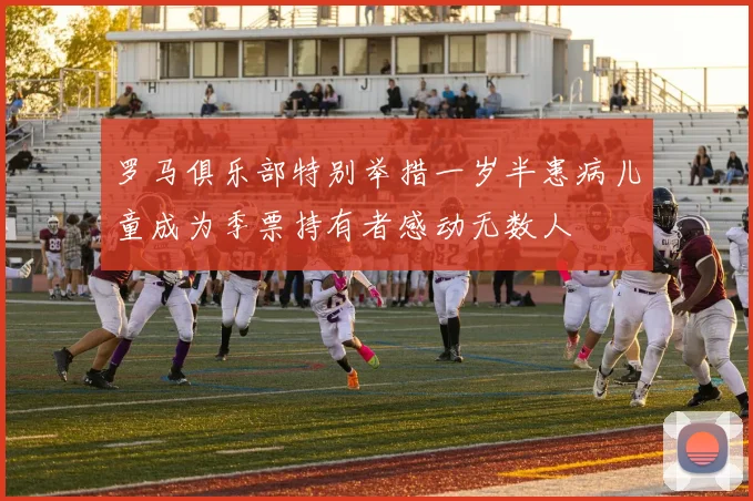 罗马俱乐部特别举措一岁半患病儿童成为季票持有者感动无数人