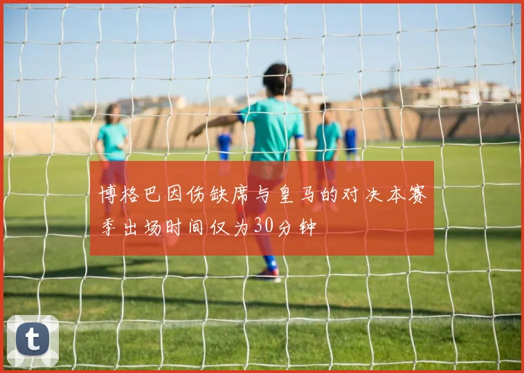 博格巴因伤缺席与皇马的对决本赛季出场时间仅为30分钟