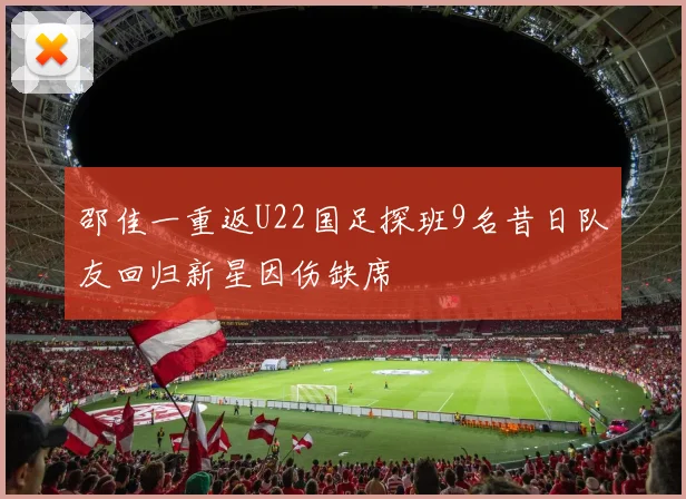 邵佳一重返U22国足探班9名昔日队友回归新星因伤缺席