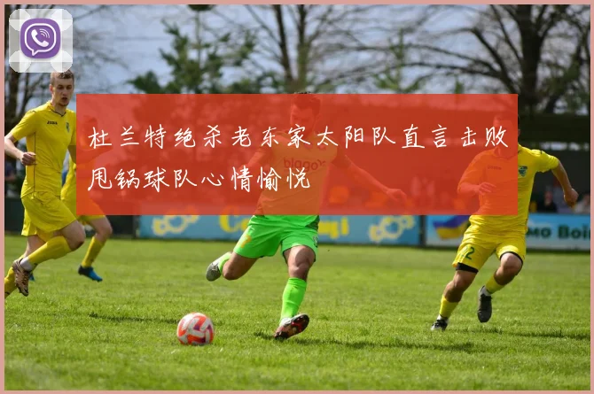 杜兰特绝杀老东家太阳队直言击败甩锅球队心情愉悦