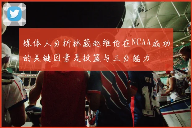 媒体人分析林葳赵维伦在NCAA成功的关键因素是投篮与三分能力