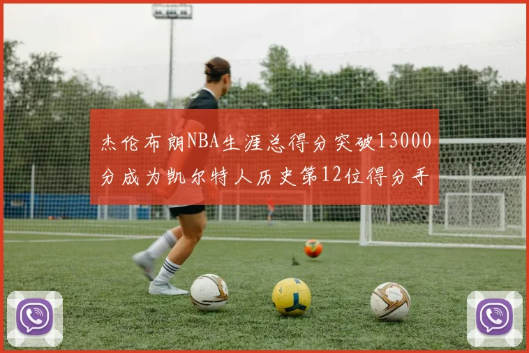 杰伦布朗NBA生涯总得分突破13000分成为凯尔特人历史第12位得分手