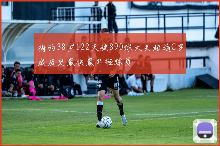 梅西38岁122天破890球大关超越C罗成历史最快最年轻球员