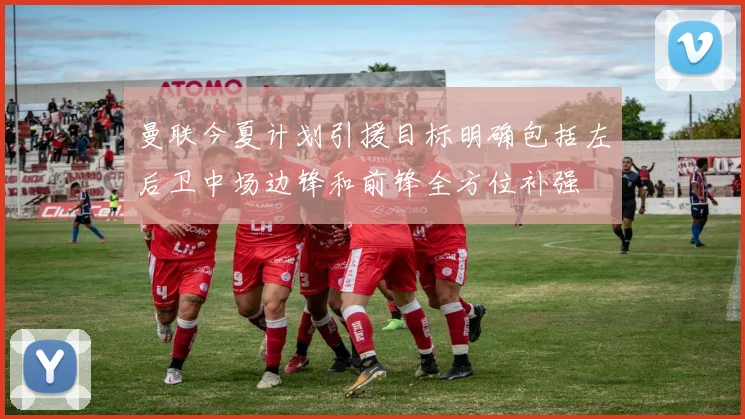 曼联今夏计划引援目标明确包括左后卫中场边锋和前锋全方位补强