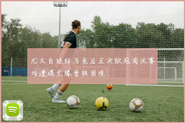 尤文自逆转马竞后五次欧冠淘汰赛均遭遇无缘晋级困境