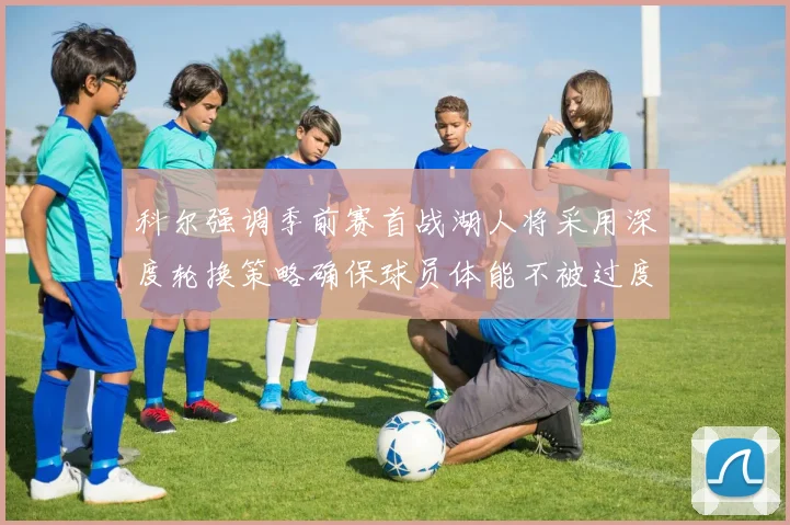 科尔强调季前赛首战湖人将采用深度轮换策略确保球员体能不被过度消耗