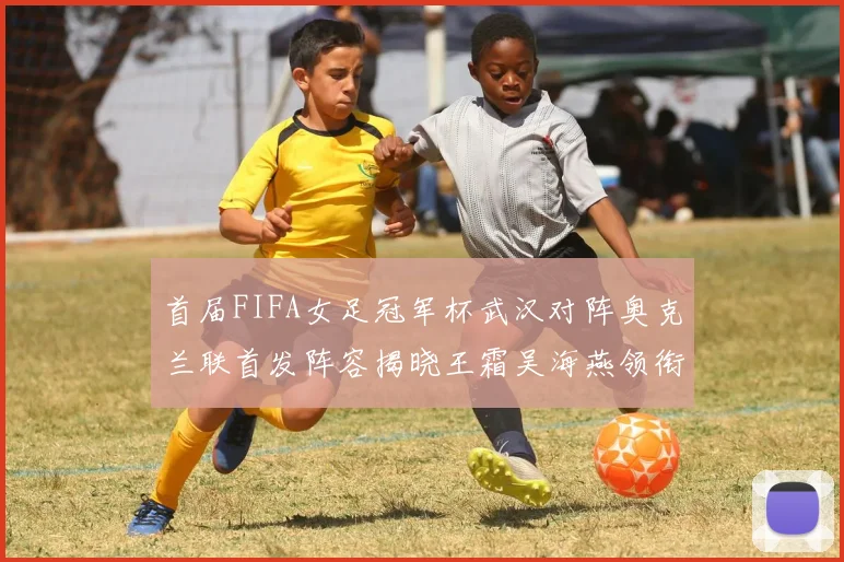 首届FIFA女足冠军杯武汉对阵奥克兰联首发阵容揭晓王霜吴海燕领衔出战
