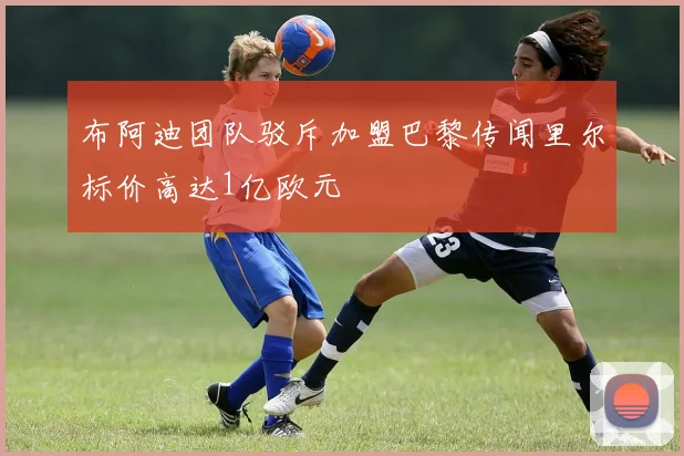 布阿迪团队驳斥加盟巴黎传闻里尔标价高达1亿欧元