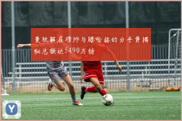 曼联解雇穆帅与滕哈赫的分手费揭秘总额达5490万镑