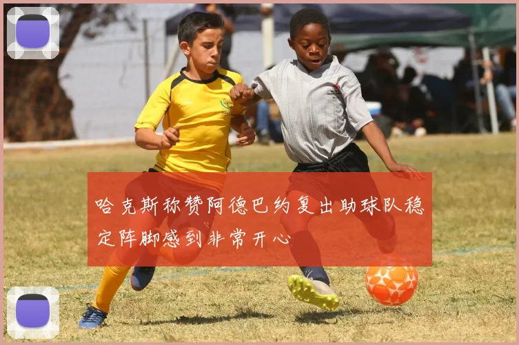 哈克斯称赞阿德巴约复出助球队稳定阵脚感到非常开心