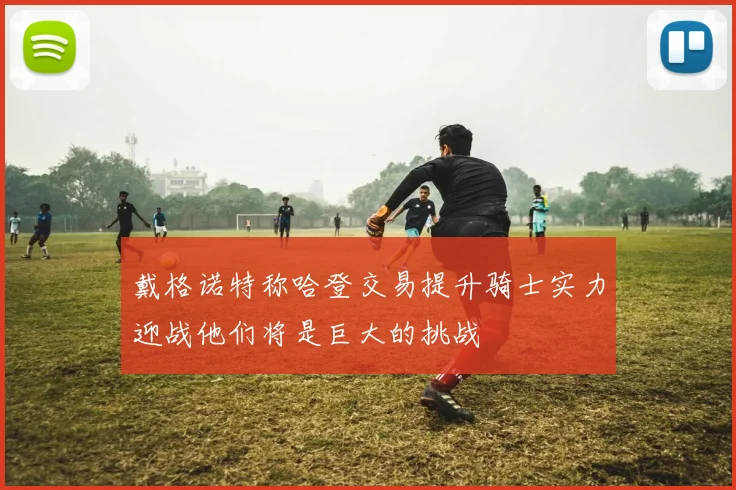 戴格诺特称哈登交易提升骑士实力迎战他们将是巨大的挑战