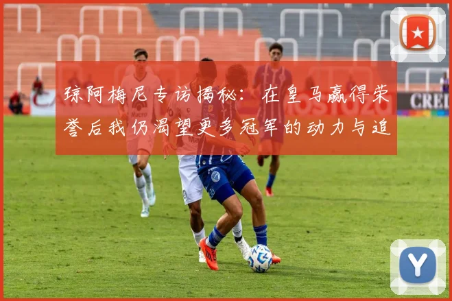 琼阿梅尼专访揭秘：在皇马赢得荣誉后我仍渴望更多冠军的动力与追求