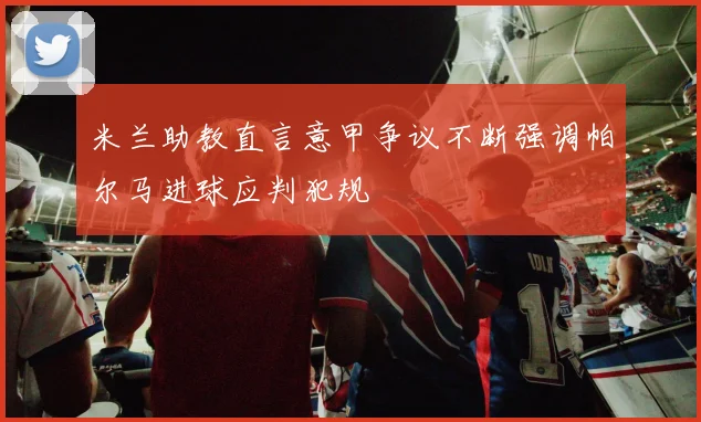米兰助教直言意甲争议不断强调帕尔马进球应判犯规