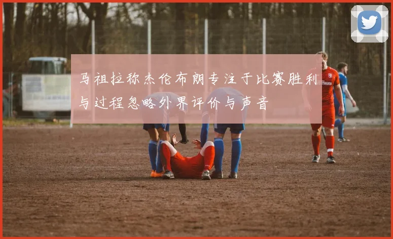 马祖拉称杰伦布朗专注于比赛胜利与过程忽略外界评价与声音