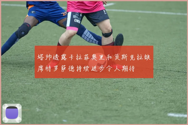 塔帅透露卡拉菲奥里和莫斯克拉缺席特罗萨德持续进步令人期待