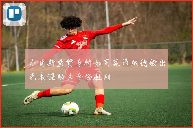 小南斯盛赞亨特如同莱昂纳德般出色表现助力全场胜利