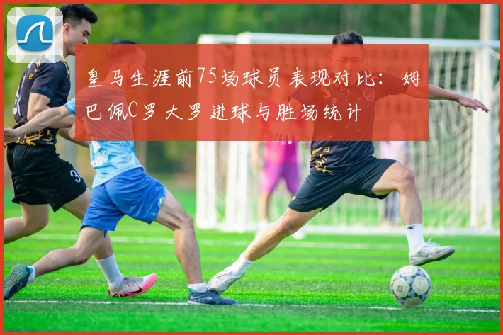 皇马生涯前75场球员表现对比：姆巴佩C罗大罗进球与胜场统计