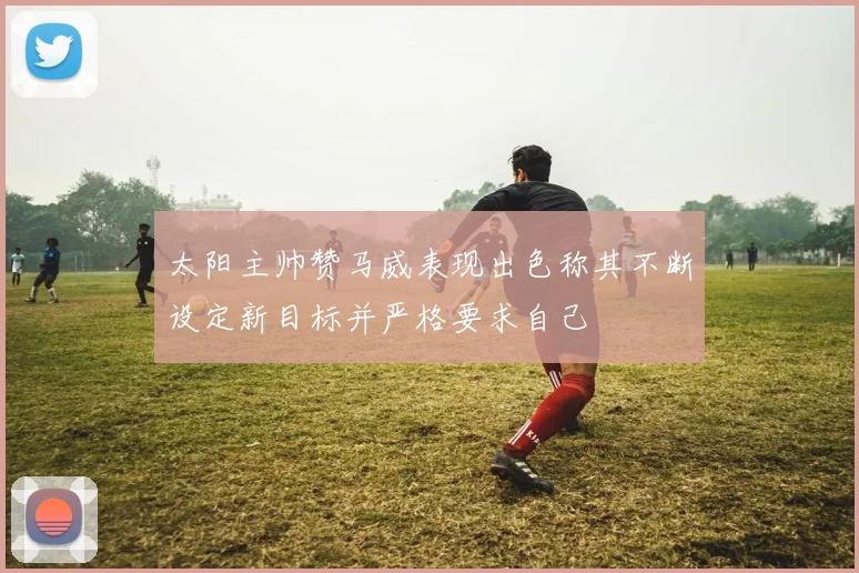 太阳主帅赞马威表现出色称其不断设定新目标并严格要求自己