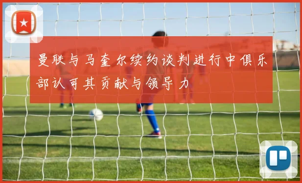 曼联与马奎尔续约谈判进行中俱乐部认可其贡献与领导力