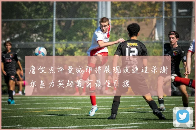 詹俊点评曼城即将展现疾速追杀谢尔基为英超夏窗最佳引援