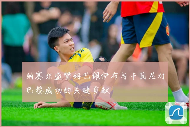 纳赛尔盛赞姆巴佩伊布与卡瓦尼对巴黎成功的关键贡献