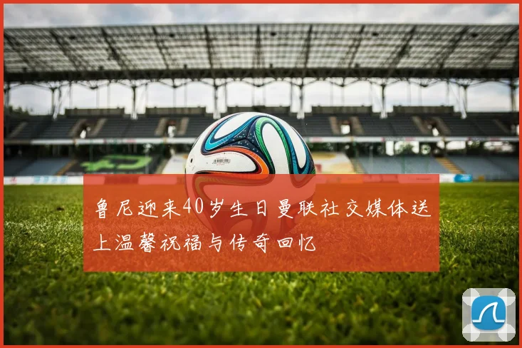 鲁尼迎来40岁生日曼联社交媒体送上温馨祝福与传奇回忆