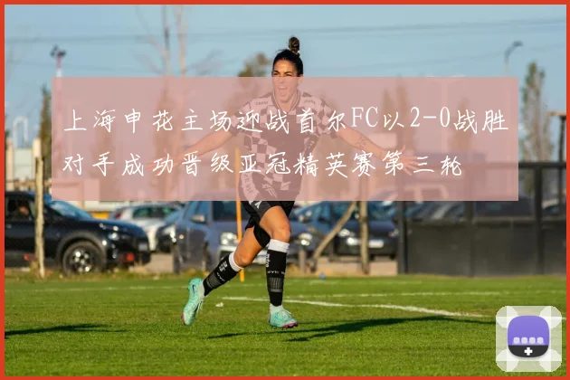 上海申花主场迎战首尔FC以2-0战胜对手成功晋级亚冠精英赛第三轮