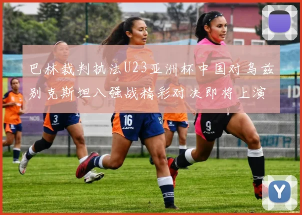 巴林裁判执法U23亚洲杯中国对乌兹别克斯坦八强战精彩对决即将上演