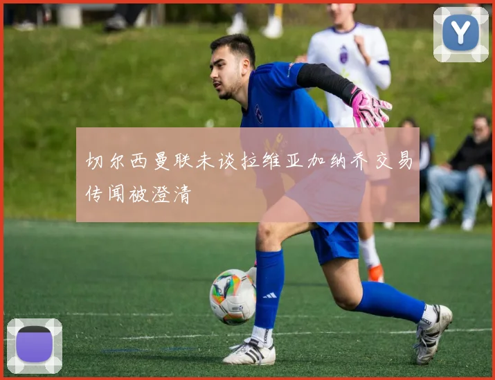 切尔西曼联未谈拉维亚加纳乔交易传闻被澄清