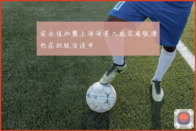 安永佳加盟上海海港几成定局张源也在积极洽谈中