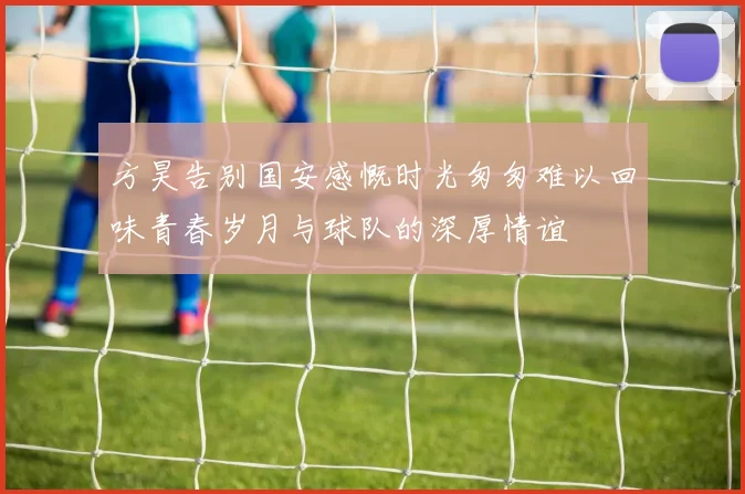 方昊告别国安感慨时光匆匆难以回味青春岁月与球队的深厚情谊