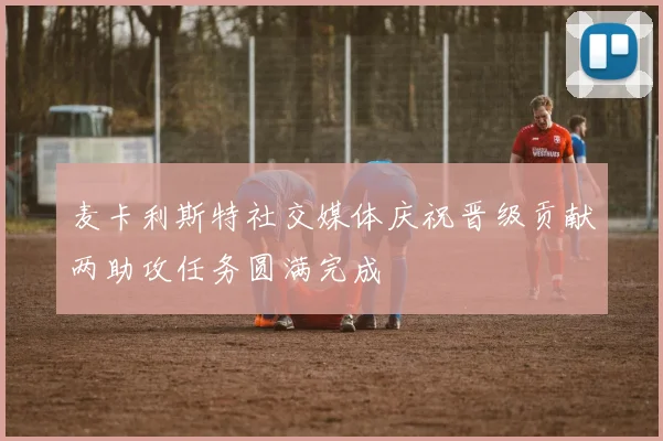 麦卡利斯特社交媒体庆祝晋级贡献两助攻任务圆满完成