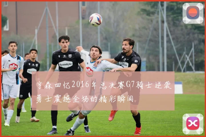 亨森回忆2016年总决赛G7骑士逆袭勇士震撼全场的精彩瞬间