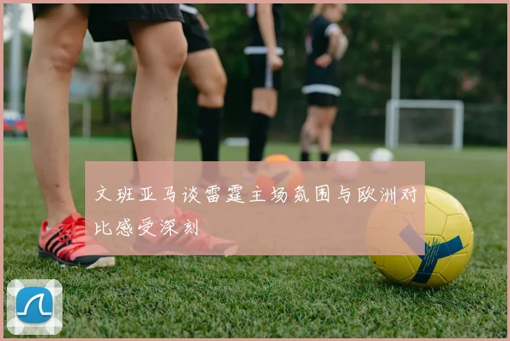 文班亚马谈雷霆主场氛围与欧洲对比感受深刻